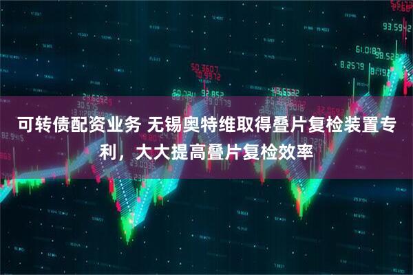 可转债配资业务 无锡奥特维取得叠片复检装置专利，大大提高叠片复检效率