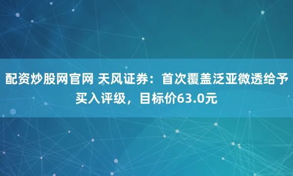 配资炒股网官网 天风证券：首次覆盖泛亚微透给予买入评级，目标价63.0元