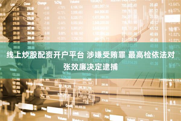 线上炒股配资开户平台 涉嫌受贿罪 最高检依法对张效廉决定逮捕