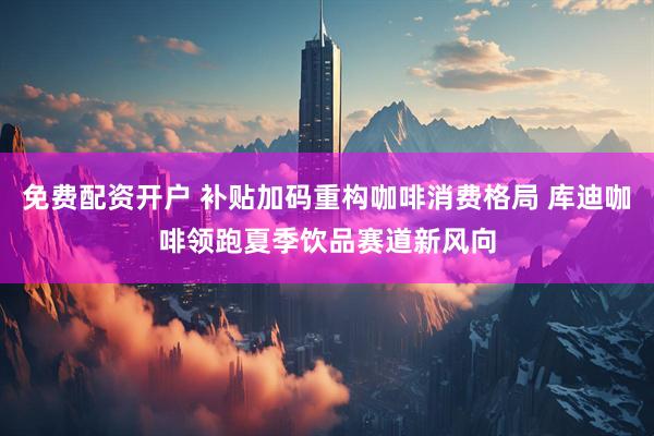 免费配资开户 补贴加码重构咖啡消费格局 库迪咖啡领跑夏季饮品赛道新风向