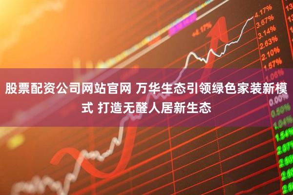 股票配资公司网站官网 万华生态引领绿色家装新模式 打造无醛人居新生态