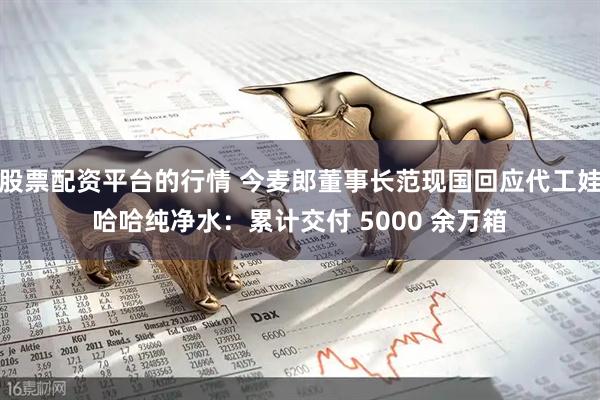 股票配资平台的行情 今麦郎董事长范现国回应代工娃哈哈纯净水：累计交付 5000 余万箱