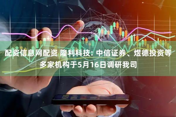 配资信息网配资 隆利科技: 中信证券、煜德投资等多家机构于5月16日调研我司