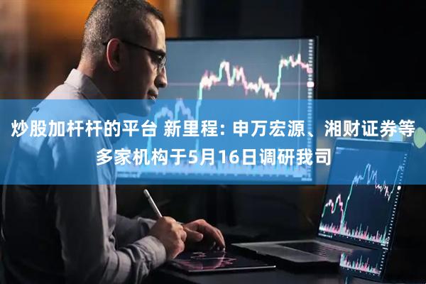 炒股加杆杆的平台 新里程: 申万宏源、湘财证券等多家机构于5月16日调研我司