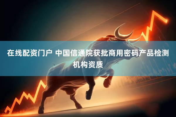 在线配资门户 中国信通院获批商用密码产品检测机构资质