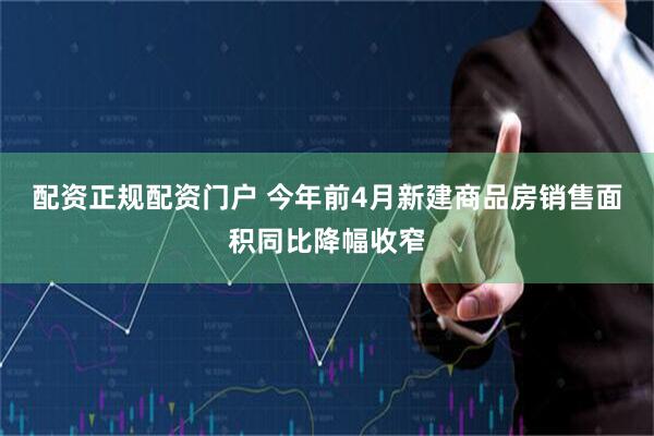 配资正规配资门户 今年前4月新建商品房销售面积同比降幅收窄