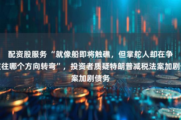 配资股服务 “就像船即将触礁，但掌舵人却在争论该往哪个方向转弯”，投资者质疑特朗普减税法案加剧债务