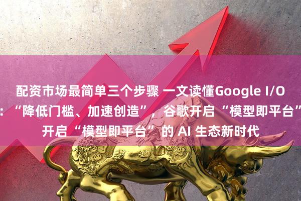 配资市场最简单三个步骤 一文读懂Google I/O 2025 开发者大会：“降低门槛、加速创造”，谷歌开启 “模型即平台” 的 AI 生态新时代