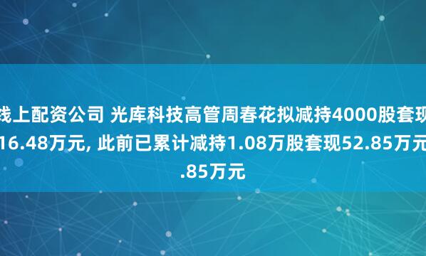 线上配资公司 光库科技高管周春花拟减持4000股套现16.48万元, 此前已累计减持1.08万股套现52.85万元
