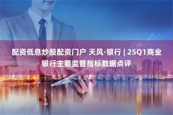 配资低息炒股配资门户 天风·银行 | 25Q1商业银行主要监管指标数据点评