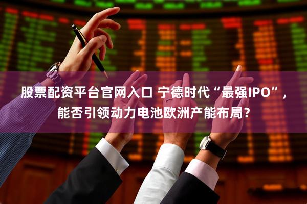 股票配资平台官网入口 宁德时代“最强IPO”，能否引领动力电池欧洲产能布局？