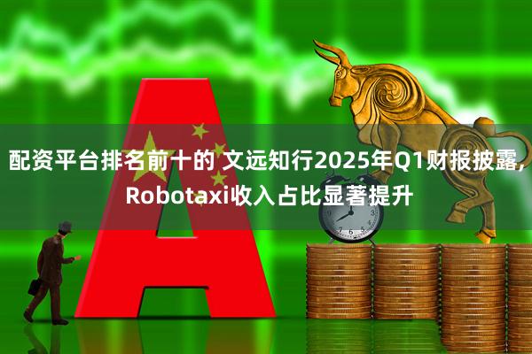 配资平台排名前十的 文远知行2025年Q1财报披露, Robotaxi收入占比显著提升