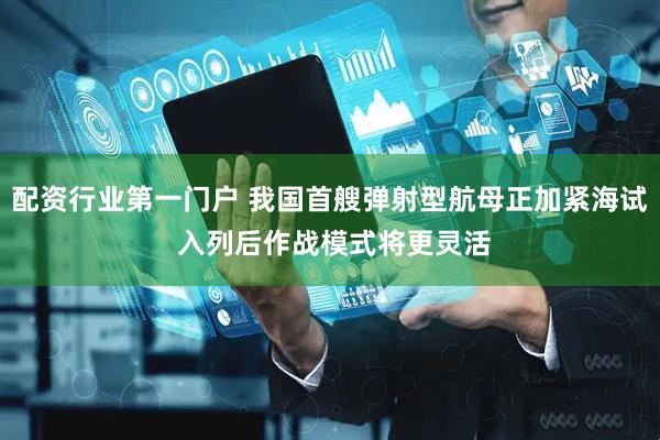 配资行业第一门户 我国首艘弹射型航母正加紧海试 入列后作战模式将更灵活