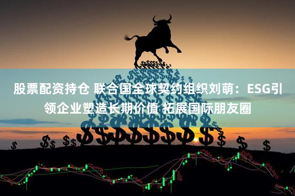 股票配资持仓 联合国全球契约组织刘萌：ESG引领企业塑造长期价值 拓展国际朋友圈
