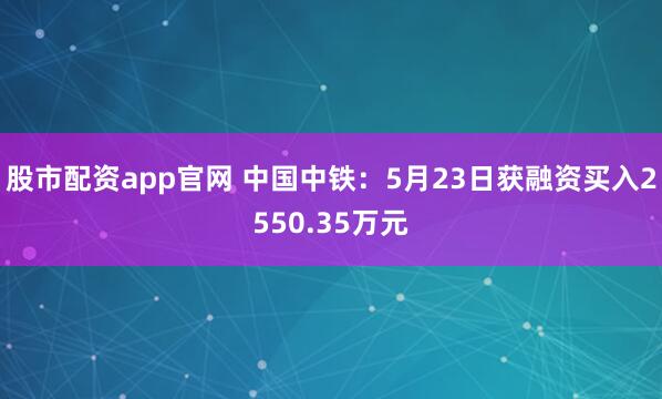股市配资app官网 中国中铁：5月23日获融资买入2550.35万元