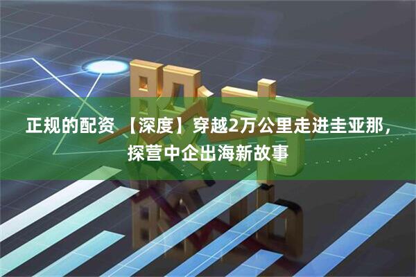 正规的配资 【深度】穿越2万公里走进圭亚那，探营中企出海新故事