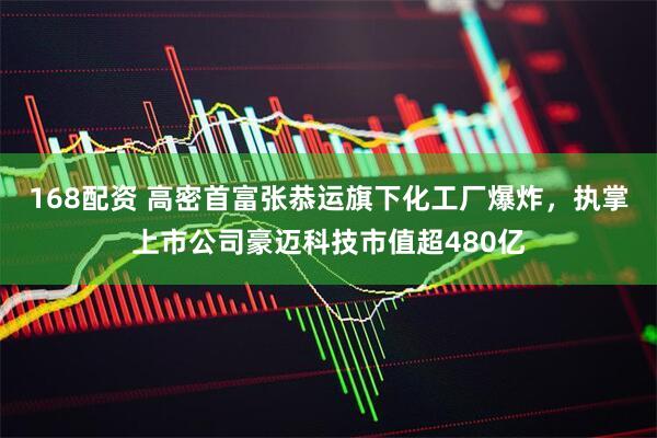 168配资 高密首富张恭运旗下化工厂爆炸，执掌上市公司豪迈科技市值超480亿