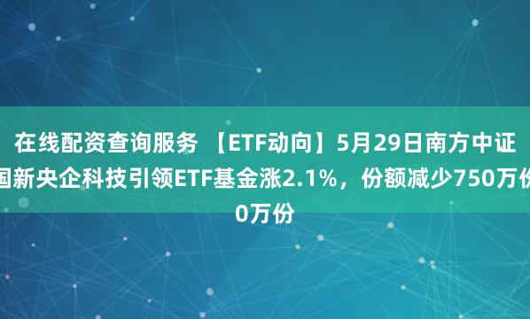 在线配资查询服务 【ETF动向】5月29日南方中证国新央企科技引领ETF基金涨2.1%，份额减少750万份