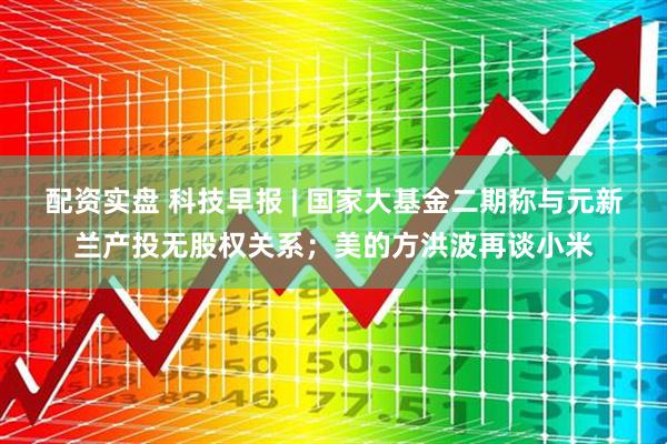 配资实盘 科技早报 | 国家大基金二期称与元新兰产投无股权关系；美的方洪波再谈小米