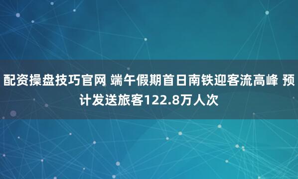 配资操盘技巧官网 端午假期首日南铁迎客流高峰 预计发送旅客122.8万人次