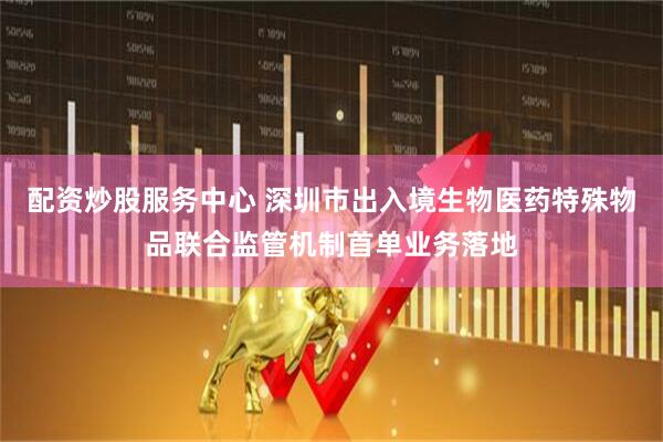 配资炒股服务中心 深圳市出入境生物医药特殊物品联合监管机制首单业务落地