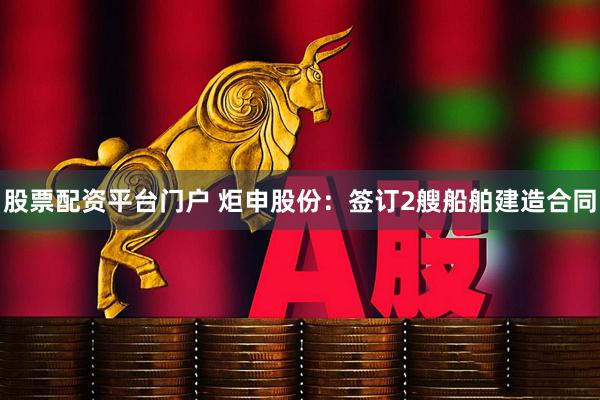 股票配资平台门户 炬申股份：签订2艘船舶建造合同