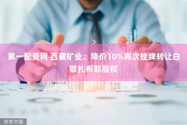 第一配资网 西藏矿业：降价10%再次挂牌转让白银扎布耶股权