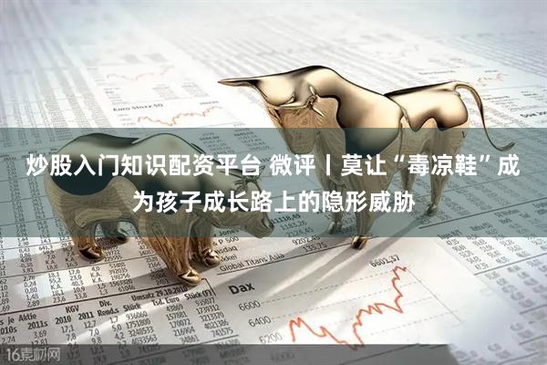 炒股入门知识配资平台 微评丨莫让“毒凉鞋”成为孩子成长路上的隐形威胁