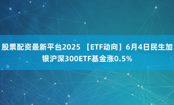 股票配资最新平台2025 【ETF动向】6月4日民生加银沪深300ETF基金涨0.5%