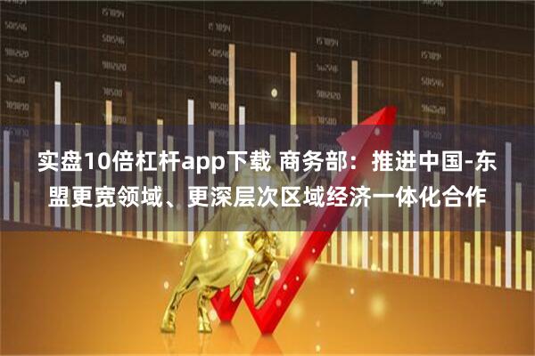 实盘10倍杠杆app下载 商务部：推进中国-东盟更宽领域、更深层次区域经济一体化合作