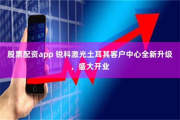 股票配资app 锐科激光土耳其客户中心全新升级，盛大开业
