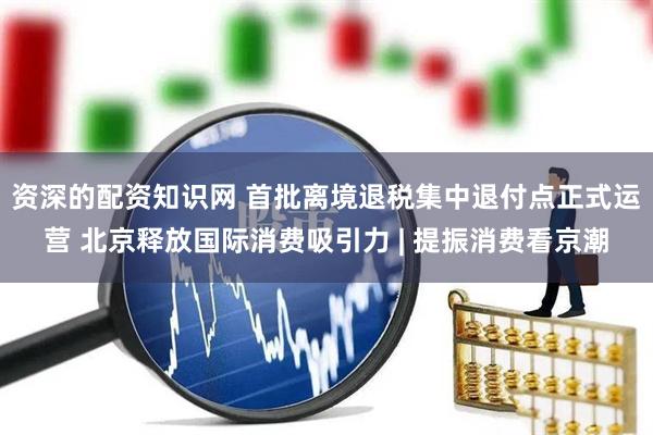 资深的配资知识网 首批离境退税集中退付点正式运营 北京释放国际消费吸引力 | 提振消费看京潮