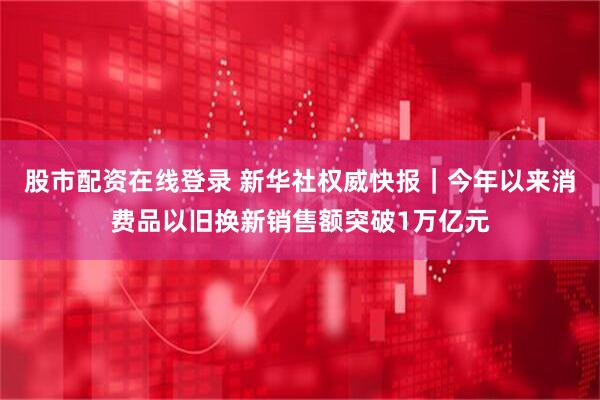 股市配资在线登录 新华社权威快报｜今年以来消费品以旧换新销售额突破1万亿元