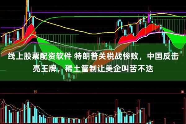 线上股票配资软件 特朗普关税战惨败，中国反击亮王牌，稀土管制让美企叫苦不迭