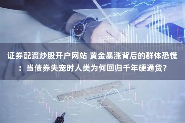 证券配资炒股开户网站 黄金暴涨背后的群体恐慌：当债券失宠时人类为何回归千年硬通货？