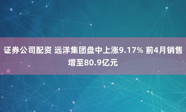 证券公司配资 远洋集团盘中上涨9.17% 前4月销售增至80.9亿元