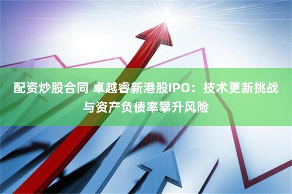 配资炒股合同 卓越睿新港股IPO：技术更新挑战与资产负债率攀升风险