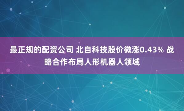 最正规的配资公司 北自科技股价微涨0.43% 战略合作布局人形机器人领域