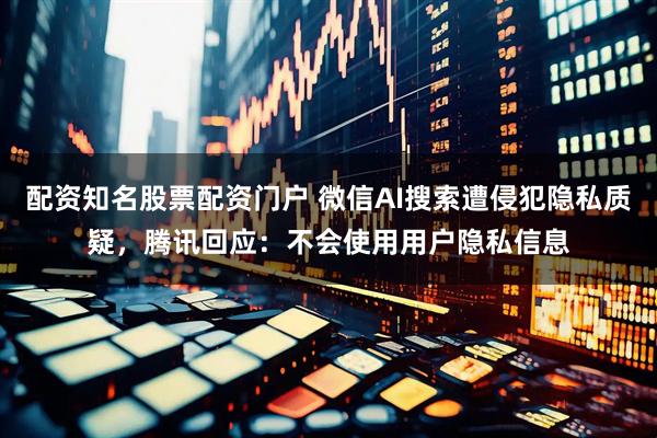 配资知名股票配资门户 微信AI搜索遭侵犯隐私质疑，腾讯回应：不会使用用户隐私信息