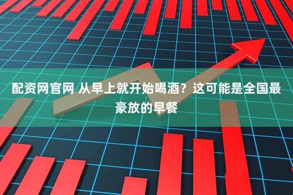 配资网官网 从早上就开始喝酒？这可能是全国最豪放的早餐