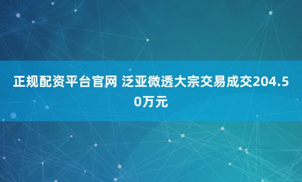 正规配资平台官网 泛亚微透大宗交易成交204.50万元