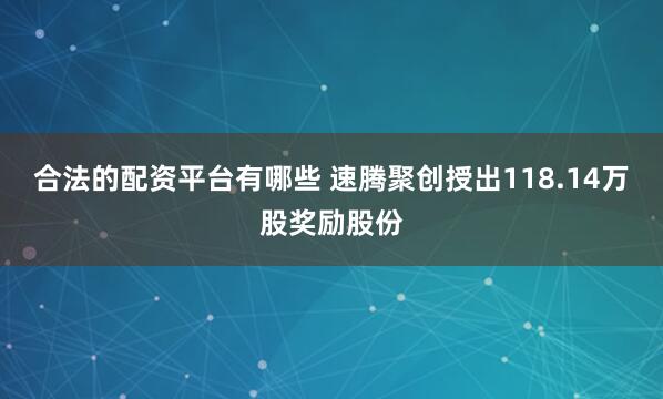 合法的配资平台有哪些 速腾聚创授出118.14万股奖励股份