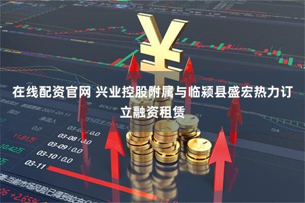 在线配资官网 兴业控股附属与临颍县盛宏热力订立融资租赁