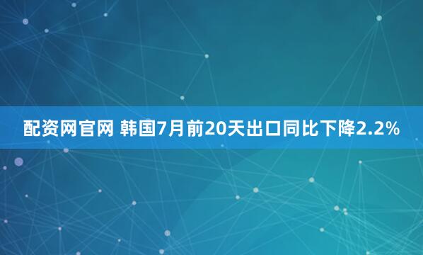 配资网官网 韩国7月前20天出口同比下降2.2%