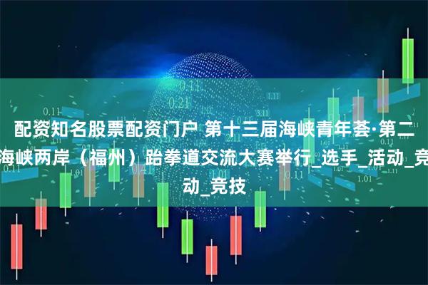 配资知名股票配资门户 第十三届海峡青年荟·第二届海峡两岸（福州）跆拳道交流大赛举行_选手_活动_竞技