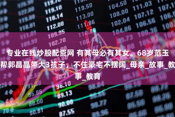 专业在线炒股配资网 有其母必有其女。68岁范玉梅帮郭晶晶带大3孩子，不住豪宅不摆阔_母亲_故事_教育