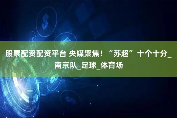 股票配资配资平台 央媒聚焦！“苏超” 十个十分_南京队_足球_体育场