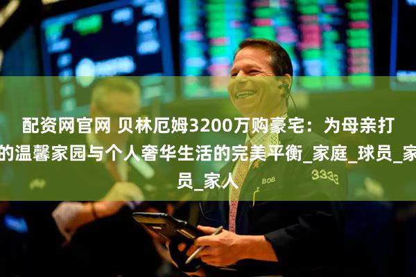 配资网官网 贝林厄姆3200万购豪宅：为母亲打造的温馨家园与个人奢华生活的完美平衡_家庭_球员_家人