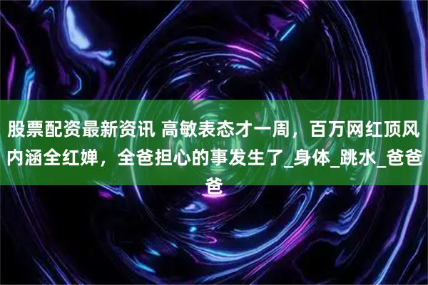 股票配资最新资讯 高敏表态才一周，百万网红顶风内涵全红婵，全爸担心的事发生了_身体_跳水_爸爸