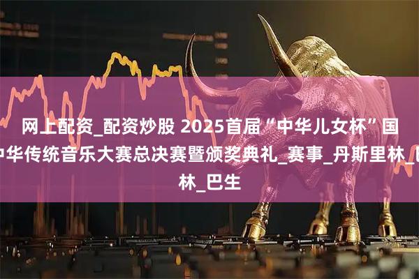 网上配资_配资炒股 2025首届“中华儿女杯”国际中华传统音乐大赛总决赛暨颁奖典礼_赛事_丹斯里林_巴生